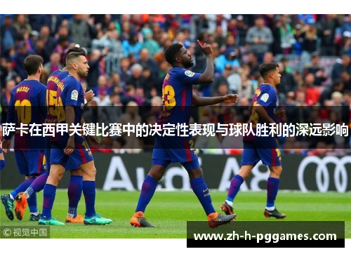 萨卡在西甲关键比赛中的决定性表现与球队胜利的深远影响 萨卡在西甲关键比赛中的决定性表现与球队胜利的深远影响
