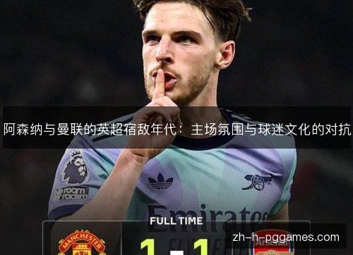 阿森纳与曼联的英超宿敌年代:主场氛围与球迷文化的对抗 阿森纳与曼联的英超宿敌年代:主场氛围与球迷文化的对抗